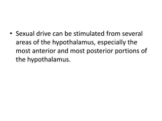 • Sexual drive can be stimulated from several
areas of the hypothalamus, especially the
most anterior and most posterior portions of
the hypothalamus.
 