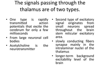 The signals passing through the
thalamus are of two types.
• One type is rapidly
transmitted action
potentials that excite the
cerebrum for only a few
milliseconds
• From large neuronal cell
bodies
• Acetylcholine is the
neurotransmitter
• Second type of excitatory
signal originates from
small neurons spread
throughout the brain
stem reticular excitatory
area.
• slowly conducting fibers
synapse mainly in the
intralaminar nuclei of the
thalamus
• longer-term background
excitability level of the
brain
 