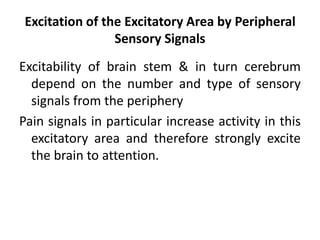 Excitation of the Excitatory Area by Peripheral
Sensory Signals
Excitability of brain stem & in turn cerebrum
depend on the number and type of sensory
signals from the periphery
Pain signals in particular increase activity in this
excitatory area and therefore strongly excite
the brain to attention.
 