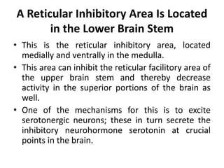 A Reticular Inhibitory Area Is Located
in the Lower Brain Stem
• This is the reticular inhibitory area, located
medially and ventrally in the medulla.
• This area can inhibit the reticular facilitory area of
the upper brain stem and thereby decrease
activity in the superior portions of the brain as
well.
• One of the mechanisms for this is to excite
serotonergic neurons; these in turn secrete the
inhibitory neurohormone serotonin at crucial
points in the brain.
 