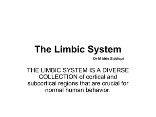 The Limbic System
THE LIMBIC SYSTEM IS A DIVERSE
COLLECTION of cortical and
subcortical regions that are crucial for
normal human behavior.
Dr M Idris Siddiqui
 