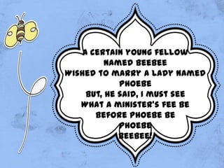 A certain young fellow
named Beebee
Wished to marry a lady named
Phoebe
But, he said, I must see
What a minister's fee be
Before Phoebe be
Phoebe
Beebee!