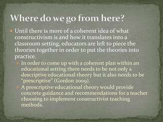 Until there is more of a coherent idea of what constructivism is and how it translates into a classroom setting, educators are left to piece the theories together in order to put the theories into practice.  In order to come up with a coherent plan within an educational setting there needs to be not only a descriptive educational theory but it also needs to be “prescriptive” (Gordon 2009). A prescriptive educational theory would provide concrete guidance and recommendations for a teacher choosing to implement constructivist teaching methods. Where do we go from here?