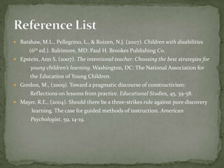 Batshaw, M.L., Pellegrino, L., & Roizen, N.J. (2007). Children with disabilities (6th ed.). Baltimore, MD: Paul H. Brookes Publishing Co.Epstein, Ann S. (2007). The intentional teacher: Choosing the best strategies for             young children’slearning. Washington, DC: The National Association for            the Education of Young Children.Gordon, M., (2009). Toward a pragmatic discourse of constructivism:            Reflections on lessons from practice. Educational Studies, 45, 39-58.Mayer, R.E., (2004). Should there be a three-strikes rule against pure discovery             learning. The case for guided methods of instruction. American             Psychologist, 59, 14-19.Reference List