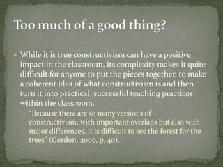 While it is true constructivism can have a positive impact in the classroom, its complexity makes it quite difficult for anyone to put the pieces together, to make a coherent idea of what constructivism is and then turn it into practical, successful teaching practices within the classroom.  “Because there are so many versions of constructivism, with important overlaps but also with major differences, it is difficult to see the forest for the trees” (Gordon, 2009, p. 40). Too much of a good thing?