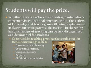 Whether there is a coherent and unfragmented idea of constructivist educational practices or not, these ideas of knowledge and learning are still being implemented in classroom settings across the nation.  In the wrong hands, this type of teaching can be very disorganized and detrimental for students. Constructivist teaching practices that could result in these shortcomings include: Discovery-based learningCooperative learningGroup discussionsProjectsChild-initiated activitiesStudents will pay the price.