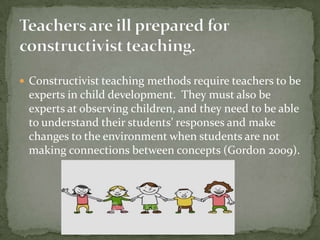 Teachers are ill prepared for constructivist teaching.Constructivist teaching methods require teachers to be experts in child development.  They must also be experts at observing children, and they need to be able to understand their students’ responses and make changes to the environment when students are not making connections between concepts (Gordon 2009).