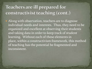 Teachers are ill prepared for constructivist teaching (cont.)Along with observation, teachers are to diagnose individual needs and interests.  Thus, they need to be organized and excellent at observing their students and taking data in order to keep track of student learning.  Without each of these elements in place, within a constructivism framework, this method of teaching has the potential be fragmented and inconsistent.  