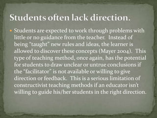 Students are expected to work through problems with little or no guidance from the teacher.  Instead of being “taught” new rules and ideas, the learner is allowed to discover these concepts (Mayer 2004).  This type of teaching method, once again, has the potential for students to draw unclear or untrue conclusions if the “facilitator” is not available or willing to give direction or feedback.  This is a serious limitation of constructivist teaching methods if an educator isn’t willing to guide his/her students in the right direction.Students often lack direction.