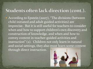 According to Epstein (2007), “The divisions (between child initiated and adult guided activities) are imprecise.  But it is still useful for teachers to consider when and how to support children’s own discovery and construction of knowledge, and when and how to convey content in teacher-guided activities and instruction” (2).  Children not only learn in natural and social settings, they also must learn some content through direct instruction.  Students often lack direction (cont.).