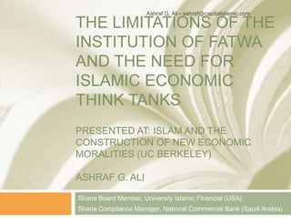 THE LIMITATIONS OF THE
INSTITUTION OF FATWA
AND THE NEED FOR
ISLAMIC ECONOMIC
THINK TANKS
PRESENTED AT: ISLAM AND THE
CONSTRUCTION OF NEW ECONOMIC
MORALITIES (UC BERKELEY)
ASHRAF G. ALI
Sharia Board Member, University Islamic Financial (USA)
* The opinions in this presentation are the author’s
Ashraf G. Ali - ashraf@capitalislamic.com
 