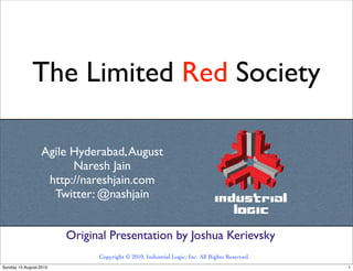 The Limited Red Society

                  Agile Hyderabad, August
                        Naresh Jain
                   http://nareshjain.com
                    Twitter: @nashjain


                        Original Presentation by Joshua Kerievsky
                              Copyright © 2010, Industrial Logic, Inc. All Rights Reserved.
Sunday 15 August 2010                                                                         1
 