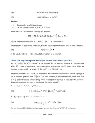 (66)                                                             E   f      U                      1
                                                                                                                    Uf    ;

(67)                                                              UHE   f         Uf .
Theorem 12.

      i.      Operator H is absolutely continuous;
     ii.      The spectrum of operator H ,   H  , is                                              
                                                                                                          0 .

                          
Proof. Let                   be a Borel set. From Eq. (66) it follows

                                             E   f , f   U       1
                                                                                Uf , f     Uf ,Uf    Uf ,Uf H d  .
                                                                                                                                                       




If          0 (the Lebesgue measure of                          ), then  E                         f , f   0 . This proves (i).
Since operator H is absolutely continuous, then the singular spectrum of H is equal to zero. Therefore,

(68)                                                                                H                  
                                                                                                                0 .

In this way, the interval   ,0  belongs to the resolvent of operator H .


The Limiting Absorption Principle for the Elasticity Operator
For z     H  , let R  z    H  z  be the resolvent for the elasticity operator H . Let investigate
                                           1


when R  z  takes, in some sense, limit values on the positive real axis  when these values are
obtained as limits on R  z  as z     for z    z  /  Im  z   0 .

Since from Theorem 12                         
                                                     H  , it follows that those limits do not exist in the uniform topology of
the all bounded operators from L2,3                               3
                                                                       ,           3
                                                                                        to itself. However, as it will be seen later, those limits exist
if R  z  is considered as a function taking values on an optimum topology of linear bounded operators.
This result is known in literature as “the limiting absorption principle”.

For           , define the following Hilbert space


                                                                                                          / 1  x         
                                                                                                                            
(69)                                         L2 
                                              
                                                    3
                                                        ,      f L 
                                                                
                                                                                       2     3
                                                                                                 ,
                                                                                                                        2       2
                                                                                                                                    f  L2    3
                                                                                                                                                   ,        .
                                                                                                                                                            
                                                                                                                                                              

For f , g L2
                    3
                          ,        , define its scalar product as

                                                                                             1  x 
                                                                                                                2 
(70)                                                     f , g L 
                                                                   2
                                                                   
                                                                           3
                                                                               ,                                    f  x  g  x  dx .
                                                                                             3




For           , let H           3
                                        ,    be the Hilbert space given by the closure of C                                                  
                                                                                                                                               0
                                                                                                                                                           3
                                                                                                                                                               ,    in the norm

                                                                                            Page 11 de 14
 