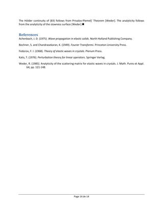 The Hölder continuity of (83) follows from Privalov-Plemelj’ Theorem [Weder]. The analyticity follows
from the analyticity of the slowness surface [Weder].


References
Achenbach, J. D. (1975). Wave propagation in elastic solids. North Holland Publishing Company.

Bochner, S. and Chandrasekaran, K. (1949). Fourier Transforms. Princeton University Press.

Fedorov, F. I. (1968). Theory of elastic waves in crystals. Plenum Press.

Kato, T. (1976). Perturbation theory for linear operators. Springer Verlag.

Weder, R. (1985). Analyticity of the scattering matrix for elastic waves in crystals. J. Math. Pures et Appl.
    64; pp. 121-148.




                                                Page 14 de 14
 