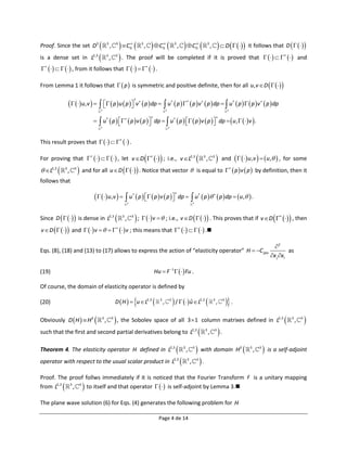 Proof. Since the set D3                           3
                                                       ,       3
                                                                     C  ,  C  ,  C 
                                                                                
                                                                                0
                                                                                            3                  
                                                                                                               0
                                                                                                                                3                        
                                                                                                                                                         0
                                                                                                                                                                       3
                                                                                                                                                                               ,         D   it follows that D    
is a dense set in L2,3                            3
                                                       ,       3
                                                                    . The proof will be completed                                                                     if it is proved that        and
       , from it follows that        .

From Lemma 1 it follows that   p  is symmetric and positive definite, then for all u, v  D     


                       u,v      p  u  p  v  p  dp   u  p    p  v  p  dp   u  p    p v  p  dp
                                                                                    †
                                                                                                                          †                 †                                                         †               
                                                     
                                       3                                                                           3                                                                                3



                                     u†  p    p  v  p   dp   u†  p    p  v  p   dp  u ,    v  .
                                                                                                                                                                                      
                                                                                                  
                                       3                                                                               3




This result proves that        .

For proving that        , let v D   ; i.e., v L2,3                                                                                             3
                                                                                                                                                                       ,           3
                                                                                                                                                                                           and     u , v    u ,  , for some
 L2,3        3
                    ,   3
                             and for all u  D     . Notice that vector                                                                          is equal to   p  v  p  by definition, then it
follows that

                                      u,v    u  p    p  v  p 
                                                                                                                                
                                                                            
                                                                                †
                                                                                                                                    dp   u†  p    p  dp  u ,  .
                                                                            3                                                                        3




Since D      is dense in L2,3                                3
                                                                        ,       3
                                                                                     ;   v   ; i.e., v  D     . This proves that if v D   , then                                                                


v  D      and    v       v ; this means that        .

                                                                                                                                                                                                                                   2
Eqs. (8), (18) and (13) to (17) allows to express the action of “elasticity operator” H  C ijlm                                                                                                                                         as
                                                                                                                                                                                                                                 x j xl

(19)                                                                                                    Hu  F 1   Fu .

Of course, the domain of elasticity operator is defined by

(20)                                                           D  H   u  L2,3                        3
                                                                                                               ,           3
                                                                                                                                /    u  L 
                                                                                                                                          ˆ                  2,3                   3
                                                                                                                                                                                       ,        3
                                                                                                                                                                                                     .
Obviously D  H   H2                    3
                                               ,           3
                                                                , the Sobolev space of all                                                  3  1 column matrixes defined in L2,3                                                          3
                                                                                                                                                                                                                                                 ,   3
                                                                                                                                                                                                                                                         
such that the first and second partial derivatives belong to L                                                                                       2,3
                                                                                                                                                                  3
                                                                                                                                                                           ,       3
                                                                                                                                                                                           .
Theorem 4. The elasticity operator H defined in L2,3                                                                                    3
                                                                                                                                             ,       3
                                                                                                                                                          with domain H                                   2   3
                                                                                                                                                                                                                    ,   3
                                                                                                                                                                                                                               is a self-adjoint
operator with respect to the usual scalar product in L2,3                                                                                   3
                                                                                                                                                 ,       3
                                                                                                                                                           .
Proof. The proof follws immediately if it is noticed that the Fourier Transform F is a unitary mapping
                             
from L2,3 3 , 3 to itself and that operator    is self-adjoint by Lemma 3.

The plane wave solution (6) for Eqs. (4) generates the following problem for H

                                                                                                          Page 4 de 14
 
