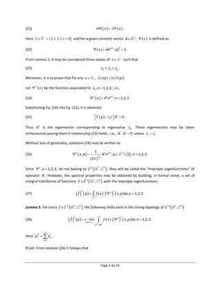 (21)                                                                 H   x     x  .

Here      
                      /   0 and for a given constant vector A                                               3
                                                                                                                        ,   x  is defined as

                                                                 x   Ae ip x ; p  1 .
                                                                                                     2
(22)

From Lemma 1, it may be considered three values of                                                     
                                                                                                             such that

(23)                                                                               1  2  3 .

Moreover, it is to prove that for any                            ,   p      p  .

Let  n  x  be the function associated to n ; n  1,2,3 ; i.e.,

(24)                                                          n  x   An e ipx ; n  1,2,3 .

Substituting Eq. (24) into Eq. (21), it is obtained

(25)                                                                  p   nI  An  0 .
                                                                                  

Thus An is the eigenvector corresponding to eigenvalue n . These eigenvectors may be taken
orthonormal among them if relationship (23) holds., i.e., Ai  A j  0 unless i   j .

Without loss of generality, solutions (24) may be written as

                                                                   1
(26)                               n  x , p                                    An eipx ; p         3
                                                                                                              0 ; n  1,2,3 .
                                                             2 
                                                                           3
                                                                               2




Since n , n  1,2,3 , do not belong to L2,3                              3
                                                                               ,       3
                                                                                            , they will be called the “improper eigenfunctions” of
operator H . However, the spectral properties may be obtained by building, in formal sense, a set of
                                                         
integral transforms of functions f L2,3 3 , 3 with the improper eigenfunctions    
                                         f          p   f  x    n   x , p  dx; n  1,2,3 .
                                                 n                                             
(27)
                                                                3




Lemma 5. For every f L2,3         3
                                         ,   3
                                                  the following limits exist in the strong topology of L                                   2,3   3
                                                                                                                                                       ,   3
                                                                                                                                                               
                               f                                                     f  x     n   x , p  dx ; n  1,2,3 .
                                                                                                         
                                          p   sM 
                                     n
(28)                                               lim
                                                                       2
                                                                    x  M2


             3
Here x   xk .
        2   2

            k 1


Proof. From relation (26) it follows that



                                                                                   Page 5 de 14
 