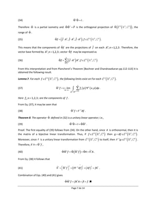 (34)                                                                   I .

Therefore  is a partial isometry and   P is the orthogonal projection of  L2,3                                                                    3
                                                                                                                                                              ,       3
                                                                                                                                                                            , the
range of  .

(35)                                            
                                        f  f  A1 , f  A2 , f  A3 ; f  L2,3 
                                             ˆ        ˆ        ˆ                                   3
                                                                                                        ,       3
                                                                                                                    .
                                                            ˆ
This means that the components of f are the projections of f on each An ; n  1,2,3 . Therefore, the
vector base formed by An ; n  1,2,3 ; vector f may be expressed as


                                                                       
                                              f   f  An An ; f  L2,3                                  
                                                        3
(36)                                                 ˆ                                      3
                                                                                                ,       3

                                                       n 1


From this interpretation and from Plancherel´s Theorem [Bochner and Chandrasekaran pp.112-113] it is
obtained the following result.

Lemma 7. For each f L2,3      3
                                    ,    3
                                              , the following limits exist on For each L                               2,3   3
                                                                                                                                   ,   3
                                                                                                                                           .
                                                                            3
                                          f  s  lim                f  p   x , p  dp .
                                                                                        n
(37)                                                                                n
                                                      M 
                                                                   p M2 n 1
                                                                    2




Here fn ; n  1,2,3 ; are the components of f .

From Eq. (37), it may be seen that

(38)                                                                f  F 1 Af .

Theorem 8. The operator  defined in (32) is a unitary linear operator; i.e.,

(39)                                                                I   .

Proof. The first equality of (39) follows from (34). On the other hand, since A is orthonormal, then it is
the matrix of a bijective linear transformation. Thus, if f L2,3 3 , 3 then g  Af L2,3 3 , 3 .                                                                                  
Moreover, since F is a unitary linear transformation from L2,3                                 3
                                                                                                    ,       3
                                                                                                                 to itself, then F                 1
                                                                                                                                                     g L2,3             3
                                                                                                                                                                              ,   3
                                                                                                                                                                                      .
Therefore, if h   f ,

(40)                                                 f     f   h  h† A .
                                                                              ˆ

From Eq. (38) it follows that
                                                                                

                                         h†   f    FF 1 Af    Af   fA† .
                                                      †             †        †
(41)                                     ˆ
                                                   

Combination of Eqs. (40) and (41) gives

                                                       f  fA† A  fI  f .

                                                                   Page 7 de 14
 