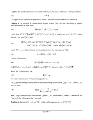 Eq. (39) is the eigenfunction expansion in abstract form; i.e., for each, it follows the next representation

(42)                                                                          f   f .

This eigenfunction expansion may be used to obtain a representation for the elasticity operator H .

Theorem 9. The operator  whose action is given by Eqs. (32), (35), and (36) defines a spectral
representation for H in the sense

(43)                                                                                           
                                                   Hf  1 f 1 , 2 f 2 , 3 f 3 ; f  D  H  .

Proof. Since D3      3
                          ,    3
                                 C  
                                       0
                                           3
                                               ,     C  
                                                           0
                                                                      3
                                                                          ,     C    
                                                                                        0
                                                                                                3
                                                                                                    ,      is a dense set on L2,3                   3
                                                                                                                                                          ,   3
                                                                                                                                                                   , thus if
f  D  H  and g  D3          , then
                                   3




                 Hf , g   Hf ,  g   F   Ff ,F Ag      Ff ,FF Ag     Ff , Ag 
                                                        1                    1                                 1

(44)
                              A   Ff , g    A   IFf , g    A   AA Ff , g    A   Af , g  .
                                       †                          †                                 †         †         †




Matrix A†    A is a diagonal matrix whose components are the eigenvalues of    :

(45)                                                     A†    A  i    ij     .

Thus Eq. (44) becomes

(46)                                            Hf , g    A   Af , g      f , g  .
                                                                          †




Eq. (43) follows immediately from Eq (46) since D3                                 3
                                                                                        ,   3
                                                                                                 is a dense set on L   2,3        3
                                                                                                                                        ,       3
                                                                                                                                                     .
Notice that Eq. (43) implies that

(47)                                                                      H   .

This means that operator  diagonalizes operator H .

Let Pn   be the orthogonal projection on the corresponding eigenspace of n   ; n  1,2,3 . Then Pn   is
given by [Kato]

                                                                  1            dz
(48)                                               Pn  p              p   p   z ; n  1,2,3 .
                                                                  2 i Cn  

Here C n  p  is a simple closed curve around n  p  ; n  1,2,3 . From Lemma 6, Lemma 7, Theorem 8, and
Theorem 9, the following corollary is proved.

Corollary 10. Operators    , H , and Pn   hold the following properties on L2,3                                         3
                                                                                                                                    ,       3
                                                                                                                                                


                                                                          Page 8 de 14
 