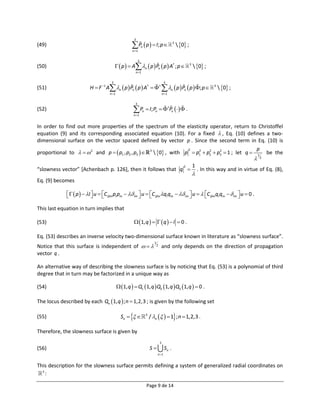 3
(49)                                                 P  p   I; p 
                                                     n 1
                                                               n
                                                                                             3
                                                                                                  0 ;

                                                           3
(50)                                        p   A n  p  Pn  p  A† ; p                           3
                                                                                                                0 ;
                                                       n 1


                                      3                                               3
(51)                      H  F 1 A n  p  Pn  p  A†    n  p  Pn  p  ; p                                3
                                                                                                                              0 ;
                                     n 1                                            n 1

                                                       3
(52)                                                  P  I; P
                                                      n 1
                                                               n          n       Pn   .


In order to find out more properties of the spectrum of the elasticity operator, return to Christoffel
equation (9) and its corresponding associated equation (10). For a fixed  , Eq. (10) defines a two-
dimensional surface on the vector spaced defined by vector p . Since the second term in Eq. (10) is
                                                                                                 p
proportional to    2 and p   p1 , p2 , p3   3  0 , with p  p1  p2  p3  1 ; let q  1 be the
                                                                    2   2   2    2

                                                                                                 2
                                                                  2   1
“slowness vector” [Achenbach p. 126], then it follows that q  . In this way and in virtue of Eq. (8),
                                                                                                               
Eq. (9) becomes

               p   I  u  C ijlm pl pm   im  u  C ijlm ql qm   im  u   C ijlmql qm   im  u  0 .
                                                                                                         

This last equation in turn implies that

(53)                                                   1, q     q   I  0 .

Eq. (53) describes an inverse velocity two-dimensional surface known in literature as “slowness surface”.
                                                                         1
Notice that this surface is independent of                                2
                                                                                     and only depends on the direction of propagation
vector q .

An alternative way of describing the slowness surface is by noticing that Eq. (53) is a polynomial of third
degree that in turn may be factorized in a unique way as

(54)                                         1, q   Q1 1, q  Q2 1, q  Q3 1, q   0 .

The locus described by each Qn 1, q  ; n  1,2,3 ; is given by the following set

(55)                                          Sn               3
                                                                       / n    1; n  1,2,3 .

Therefore, the slowness surface is given by
                                                                                 3
(56)                                                                   S             Sn .
                                                                              n 1


This description for the slowness surface permits defining a system of generalized radial coordinates on
  3
    :

                                                                   Page 9 de 14
 