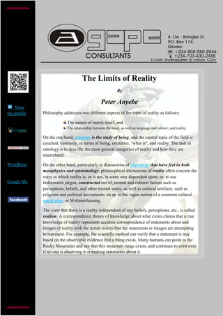 +234-703-430-2486



                                    The Limits of Reality
                                                            By

                                                 Peter Anyebe
   View
my profile   Philosophy addresses two different aspects of the topic of reality as follows:

                           The nature of reality itself, and
                           The relationship between the mind, as well as language and culture; and reality.

             On the one hand, ontology is the study of being, and the central topic of the field is
             couched, variously, in terms of being, existence, "what is", and reality. The task in
             ontology is to describe the most general categories of reality and how they are
             interrelated.

WordPress    On the other hand, particularly in discussions of objectivity that have feet in both
             metaphysics and epistemology, philosophical discussions of reality often concern the
             ways in which reality is, or is not, in some way dependent upon; or, to use
Google Me    fashionable jargon, constructed out of, mental and cultural factors such as
             perceptions, beliefs, and other mental states, as well as cultural artefacts, such as
             religions and political movements; on up to the vague notion of a common cultural
             world view, or Weltanschauung.

             The view that there is a reality independent of any beliefs, perceptions, etc., is called
             realism. A correspondence theory of knowledge about what exists claims that a true
             knowledge of reality represents accurate correspondence of statements about and
             images of reality with the actual reality that the statements or images are attempting
             to represent. For example, the scientific method can verify that a statement is true
             based on the observable evidence that a thing exists. Many humans can point to the
             Rocky Mountains and say that this mountain range exists, and continues to exist even
             if no one is observing it or making statements about it.
 