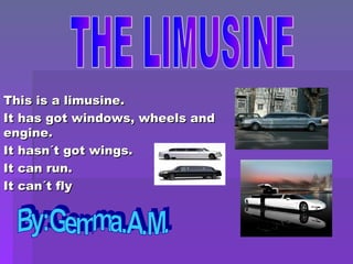 This is a limusine. It has got windows, wheels and engine. It hasn´t got wings. It can run. It can´t fly THE LIMUSINE By:Gemma.A.M. 