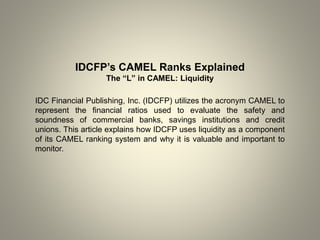 IDCFP’s CAMEL Ranks Explained
The “L” in CAMEL: Liquidity
IDC Financial Publishing, Inc. (IDCFP) utilizes the acronym CAMEL to
represent the financial ratios used to evaluate the safety and
soundness of commercial banks, savings institutions and credit
unions. This article explains how IDCFP uses liquidity as a component
of its CAMEL ranking system and why it is valuable and important to
monitor.
 