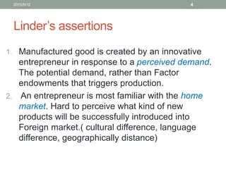 Linder’s assertions
1. Manufactured good is created by an innovative
entrepreneur in response to a perceived demand.
The potential demand, rather than Factor
endowments that triggers production.
2. An entrepreneur is most familiar with the home
market. Hard to perceive what kind of new
products will be successfully introduced into
Foreign market.( cultural difference, language
difference, geographically distance)
2015/5/12 4
 