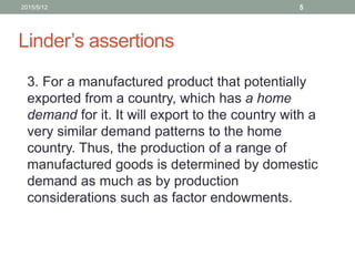 Linder’s assertions
3. For a manufactured product that potentially
exported from a country, which has a home
demand for it. It will export to the country with a
very similar demand patterns to the home
country. Thus, the production of a range of
manufactured goods is determined by domestic
demand as much as by production
considerations such as factor endowments.
2015/5/12 5
 