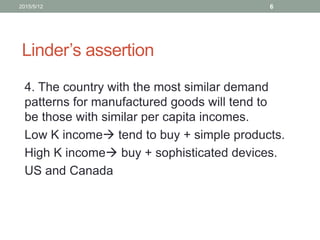 Linder’s assertion
4. The country with the most similar demand
patterns for manufactured goods will tend to
be those with similar per capita incomes.
Low K income tend to buy + simple products.
High K income buy + sophisticated devices.
US and Canada
2015/5/12 6
 