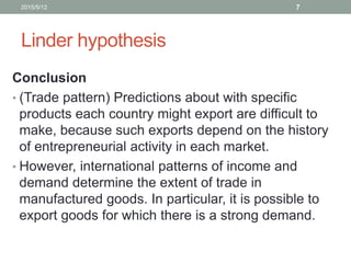 Linder hypothesis
Conclusion
• (Trade pattern) Predictions about with specific
products each country might export are difficult to
make, because such exports depend on the history
of entrepreneurial activity in each market.
• However, international patterns of income and
demand determine the extent of trade in
manufactured goods. In particular, it is possible to
export goods for which there is a strong demand.
2015/5/12 7
 