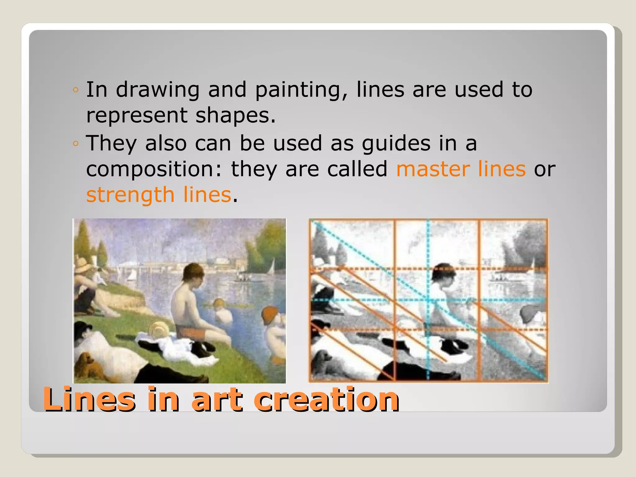 Lines in art creation In drawing and painting, lines are used to represent shapes. They also can be used as guides in a composition: they are called  master lines  or  strength lines . 