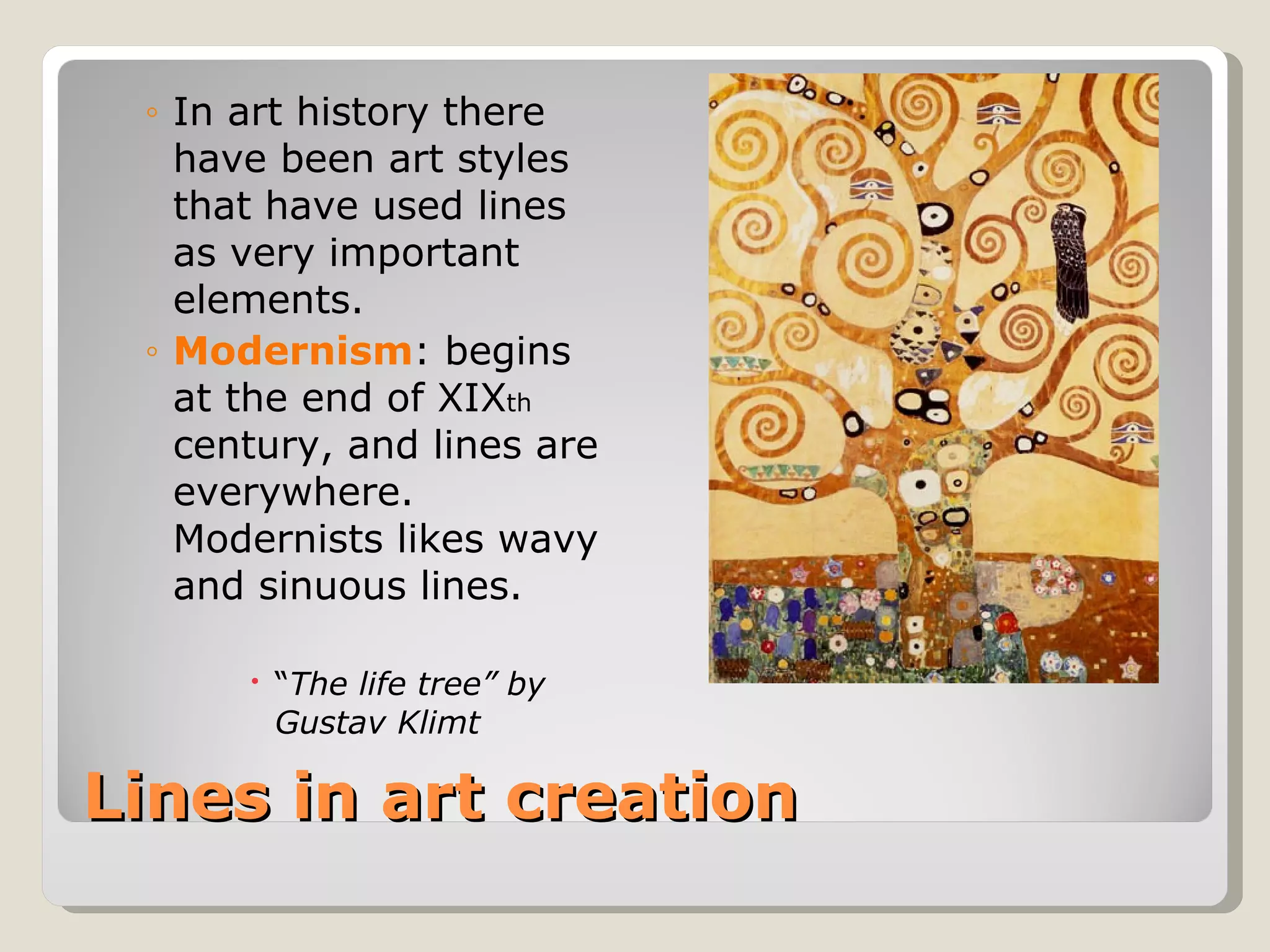 Lines in art creation In art history there have been art styles that have used lines as very important elements. Modernism : begins at the end of XIX th  century, and lines are everywhere.  Modernists likes wavy and sinuous lines. “ The life tree” by Gustav Klimt 