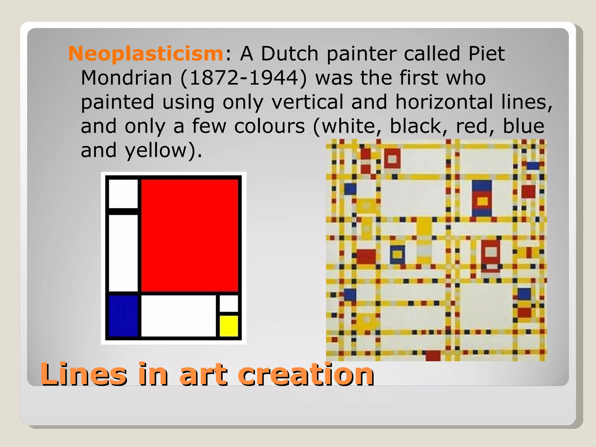 Lines in art creation Neoplasticism : A Dutch painter called Piet Mondrian (1872-1944) was the first who painted using only vertical and horizontal lines, and only a few colours (white, black, red, blue and yellow). 