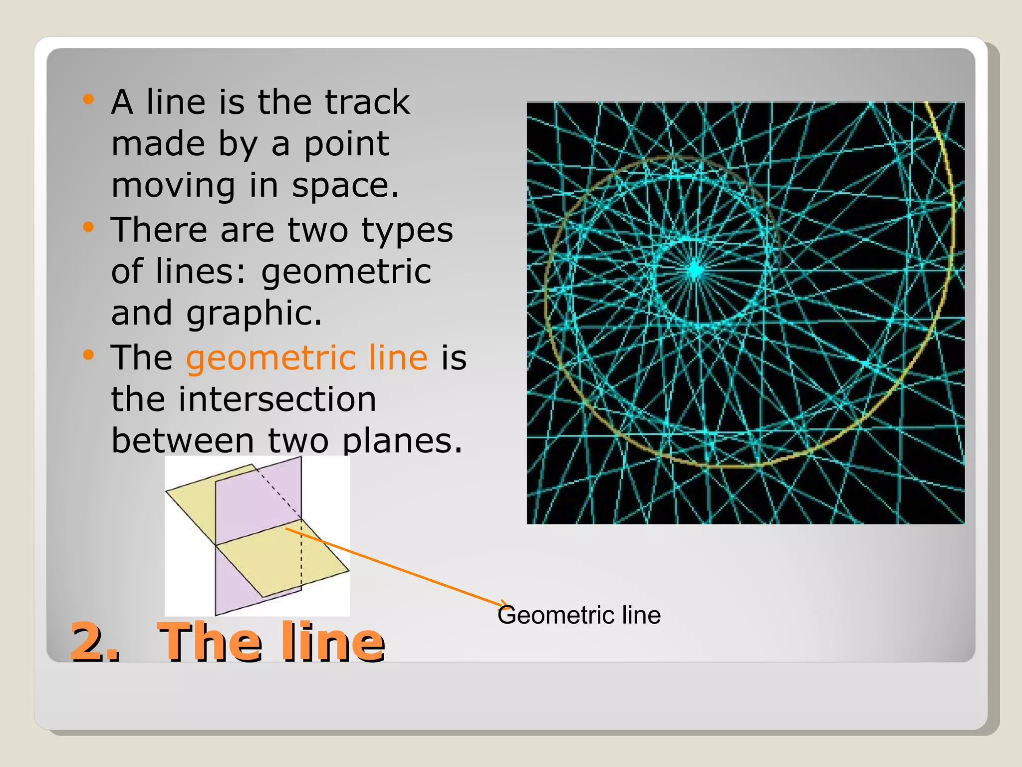 2.  The line A line is the track made by a point moving in space. There are two types of lines: geometric and graphic. The  geometric line  is the intersection between two planes. Geometric line 
