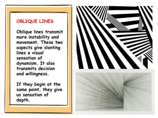 OBLIQUE LINES
Oblique lines transmit
more instability and
movement. These two
aspects give slanting
lines a visual
sensation of
dynamism. It also
transmits decision
and willingness.
If they begin at the
same point, they give
us sensation of
depth.
 