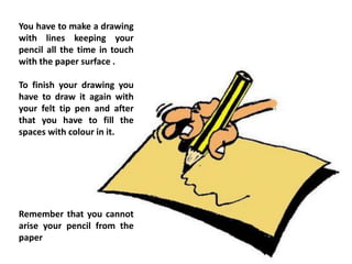 You have to make a drawing
with lines keeping your
pencil all the time in touch
with the paper surface .
To finish your drawing you
have to draw it again with
your felt tip pen and after
that you have to fill the
spaces with colour in it.
Remember that you cannot
arise your pencil from the
paper
 