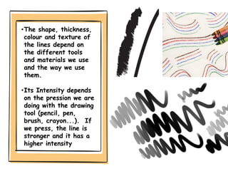 •The shape, thickness,
colour and texture of
the lines depend on
the different tools
and materials we use
and the way we use
them.
•Its Intensity depends
on the pression we are
doing with the drawing
tool (pencil, pen,
brush, crayon...). If
we press, the line is
stronger and it has a
higher intensity
 