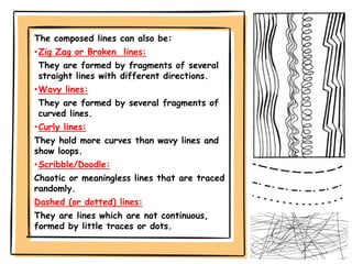 The composed lines can also be:
•Zig Zag or Broken lines:
They are formed by fragments of several
straight lines with different directions.
•Wavy lines:
They are formed by several fragments of
curved lines.
•Curly lines:
They hold more curves than wavy lines and
show loops.
•Scribble/Doodle:
Chaotic or meaningless lines that are traced
randomly.
Dashed (or dotted) lines:
They are lines which are not continuous,
formed by little traces or dots.
 