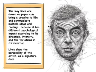 The way lines are
drawn on paper can
bring a drawing to life
and communicate
multiple ideas and
feelings because it has
different psychological
impact according to its
direction, intensity,
and the variations in
its direction.
Lines show the
personality of the
artist, as a signature
does
 