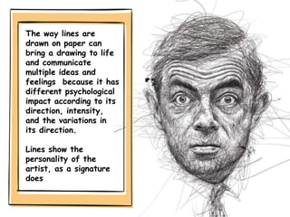 The way lines are
drawn on paper can
bring a drawing to life
and communicate
multiple ideas and
feelings because it has
different psychological
impact according to its
direction, intensity,
and the variations in
its direction.
Lines show the
personality of the
artist, as a signature
does
 