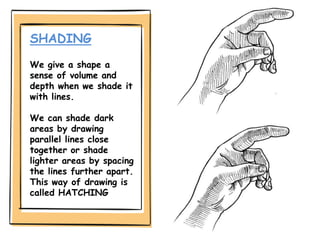 SHADING
We give a shape a
sense of volume and
depth when we shade it
with lines.
We can shade dark
areas by drawing
parallel lines close
together or shade
lighter areas by spacing
the lines further apart.
This way of drawing is
called HATCHING
 