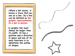 • When a dot moves, it
leaves a trace that we
see as a line. So a line
can be defined as the
graphic representation
of a dot in motion.
•A graphic line must
always be longer than
its width. It has a
position and a direction
in space and one of its
main functions is to
delimitate the outline
of shapes
 