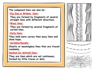 The composed lines can also be:
•Zig Zag or Broken lines:
They are formed by fragments of several
straight lines with different directions.
•Wavy lines:
They are formed by several fragments of
curved lines.
•Curly lines:
They hold more curves than wavy lines and
show loops.
•Scribble/Doodle:
Chaotic or meaningless lines that are traced
randomly.
Dashed (or dotted) lines:
They are lines which are not continuous,
formed by little traces or dots.
 