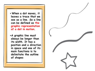 • When a dot moves, it
leaves a trace that we
see as a line. So a line
can be defined as the
graphic representation
of a d...