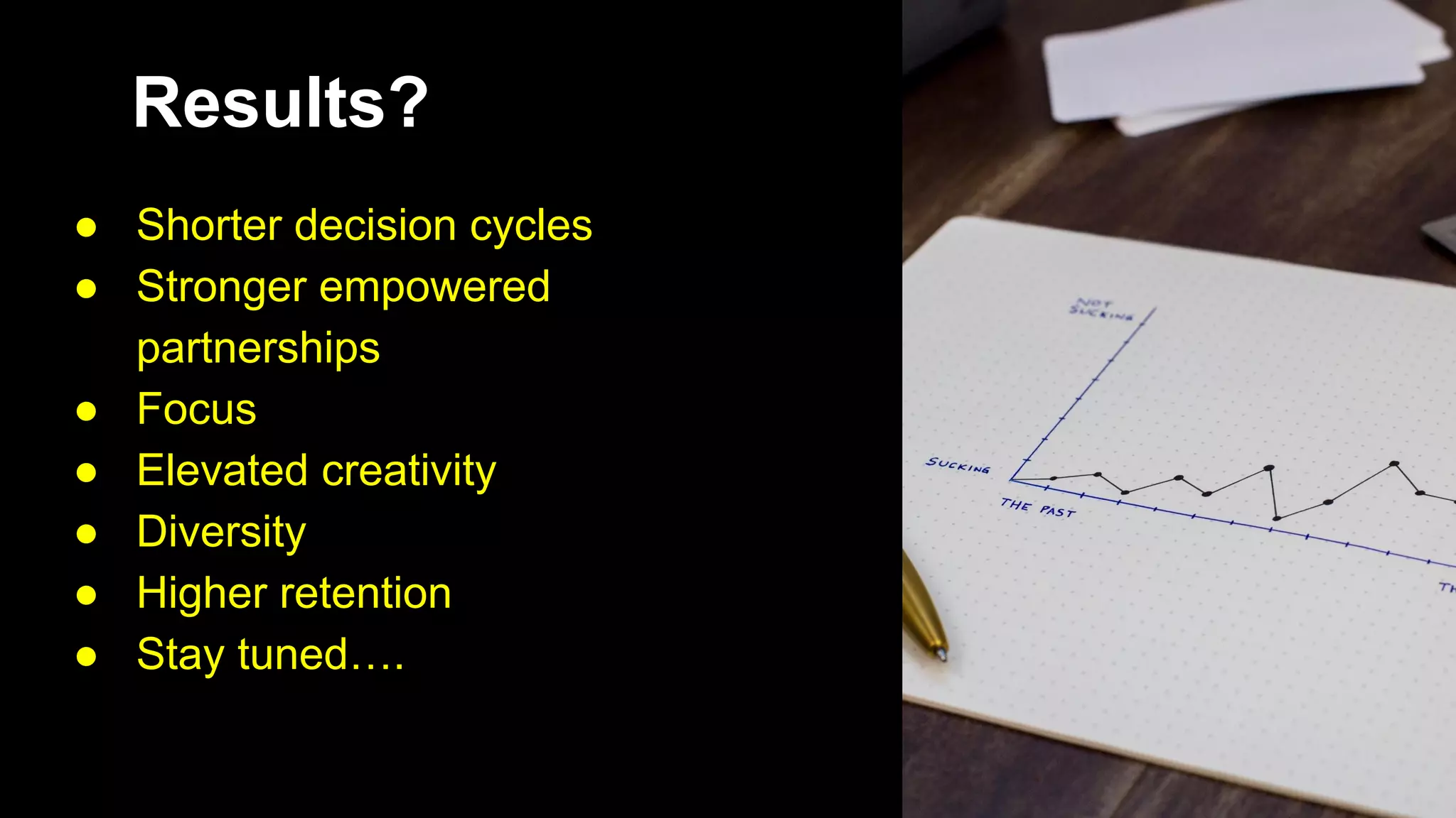 Results?
● Shorter decision cycles
● Stronger empowered
partnerships
● Focus
● Elevated creativity
● Diversity
● Higher retention
● Stay tuned….
 
