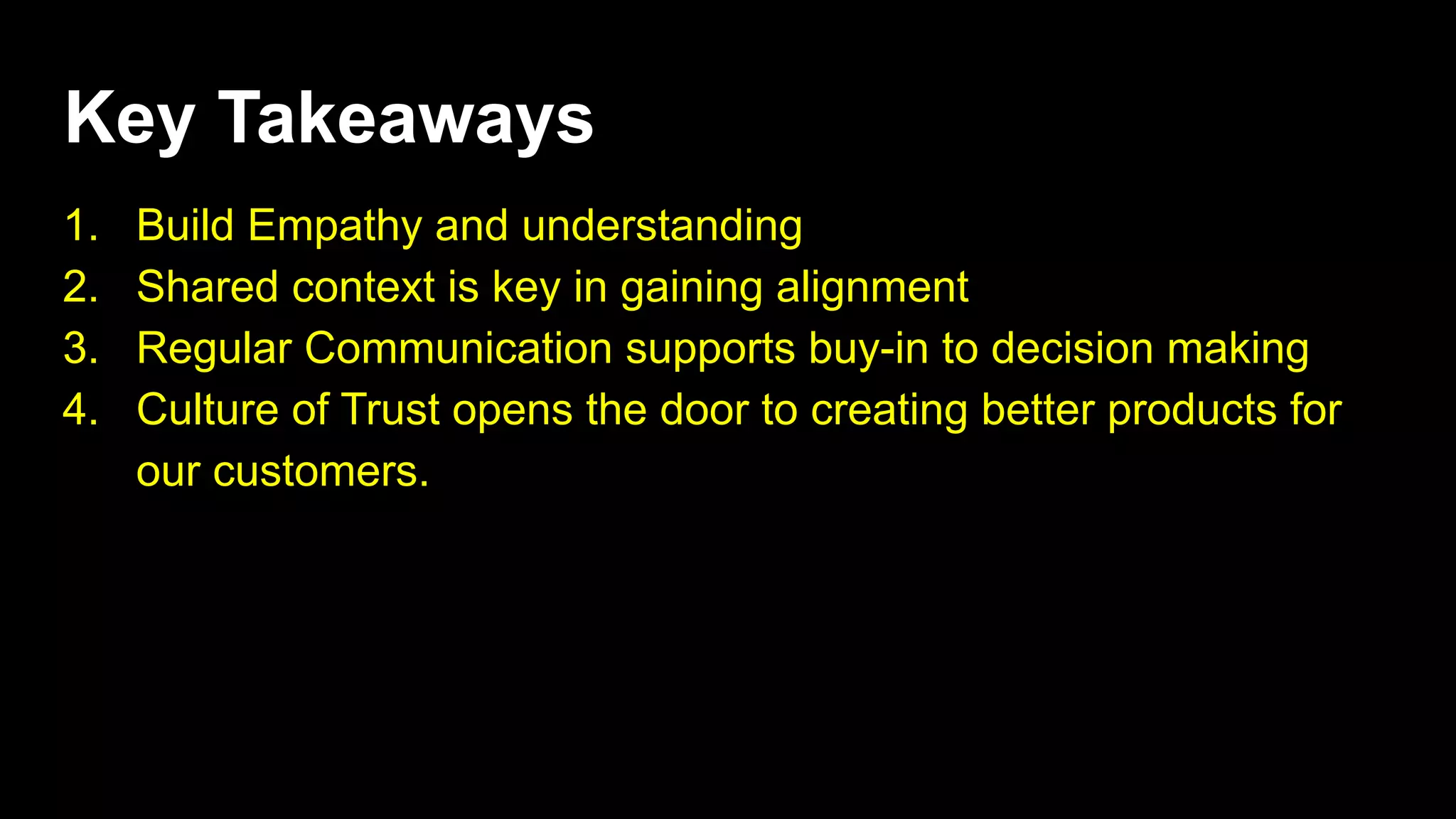 Key Takeaways
1. Build Empathy and understanding
2. Shared context is key in gaining alignment
3. Regular Communication supports buy-in to decision making
4. Culture of Trust opens the door to creating better products for
our customers.
 