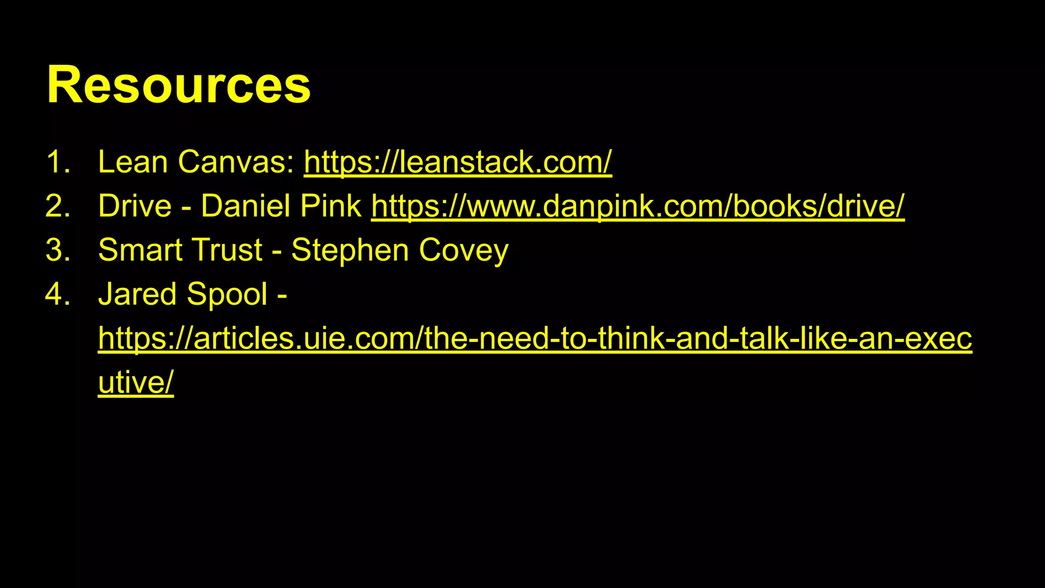 Resources
1. Lean Canvas: https://leanstack.com/
2. Drive - Daniel Pink https://www.danpink.com/books/drive/
3. Smart Trust - Stephen Covey
4. Jared Spool -
https://articles.uie.com/the-need-to-think-and-talk-like-an-exec
utive/
 