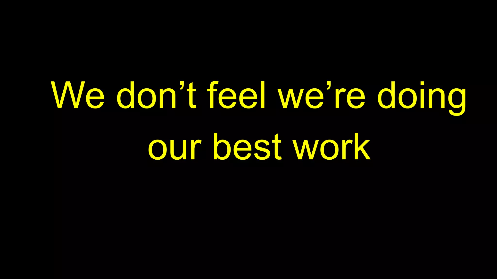 We don’t feel we’re doing
our best work
 
