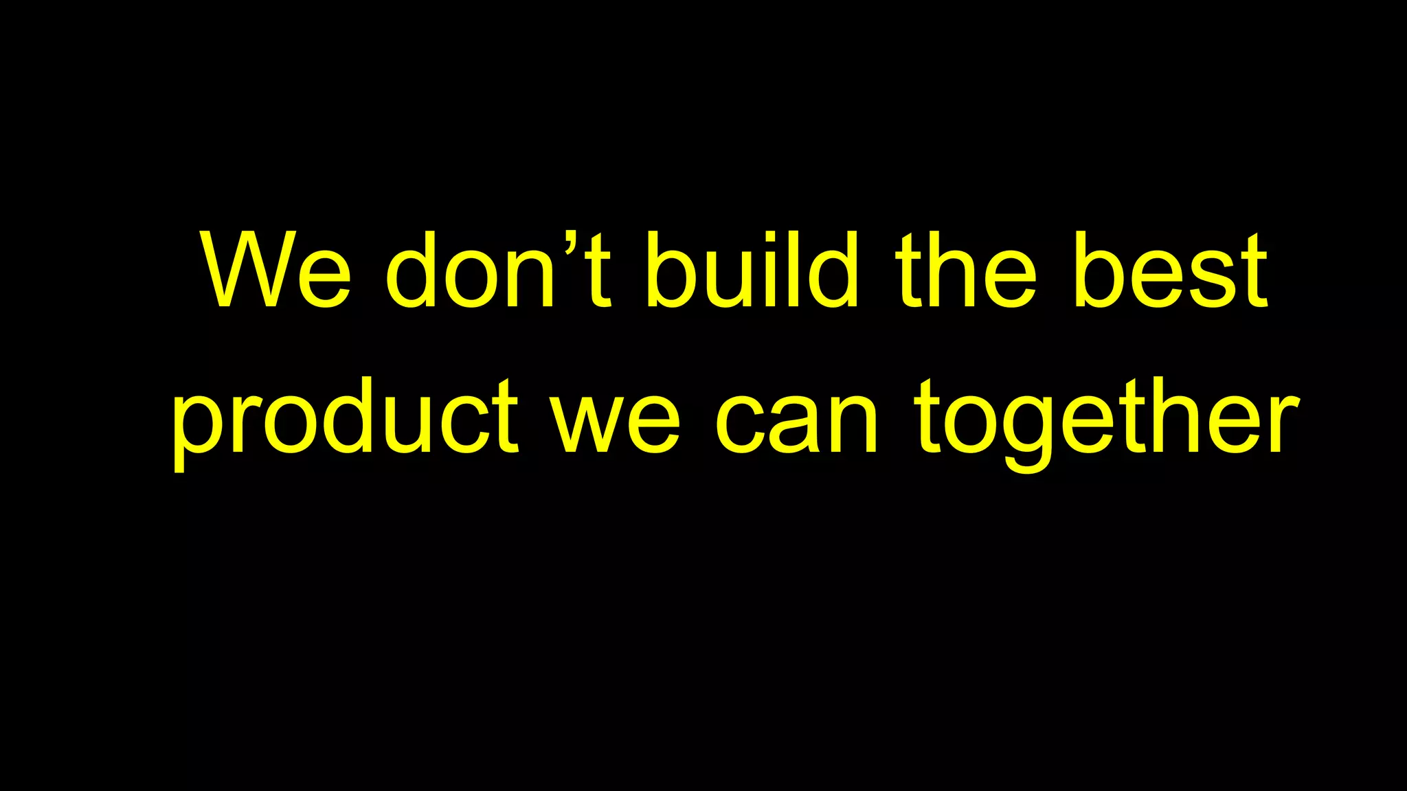 We don’t build the best
product we can together
 