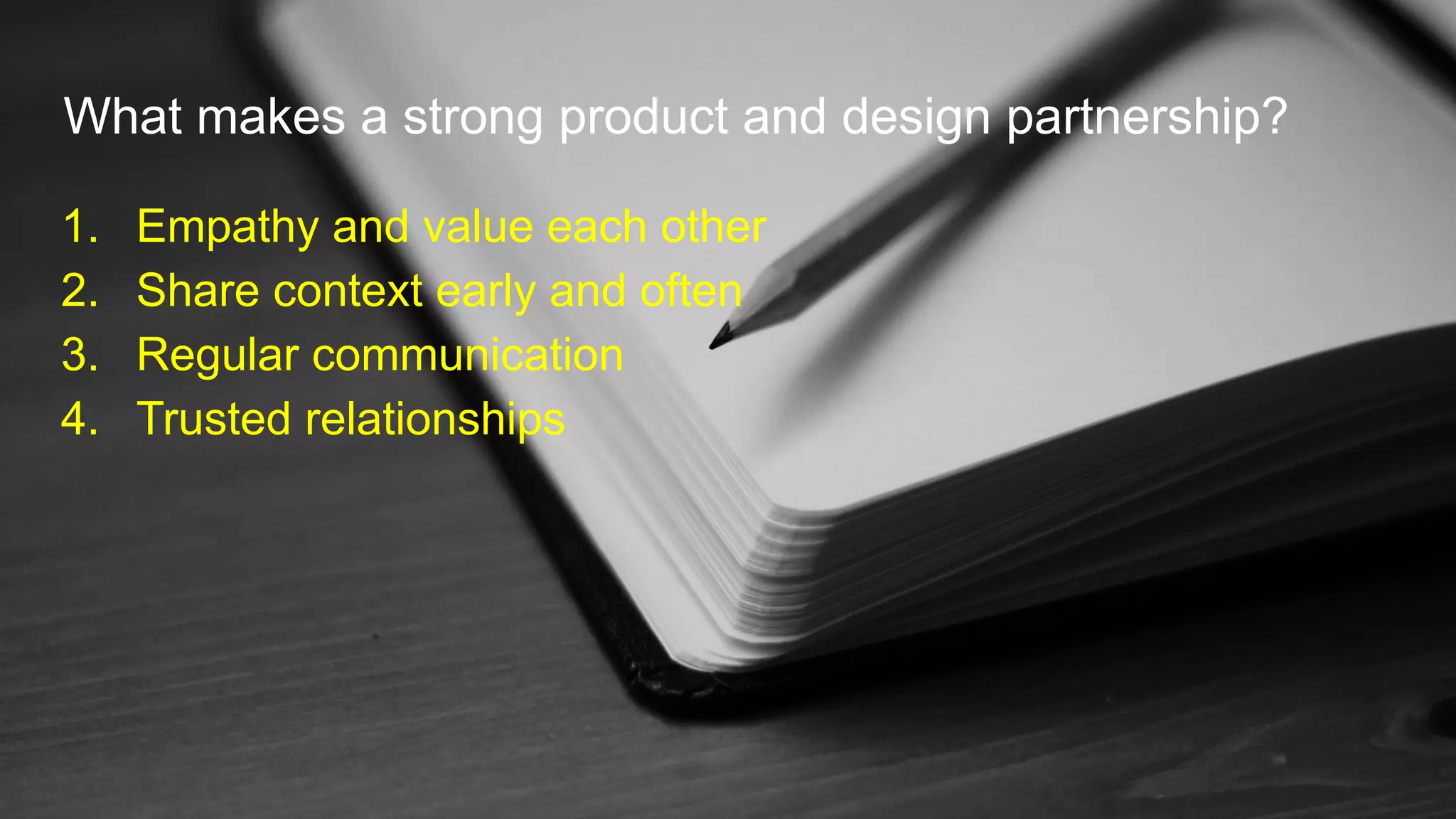 What makes a strong product and design partnership?
1. Empathy and value each other
2. Share context early and often
3. Regular communication
4. Trusted relationships
 